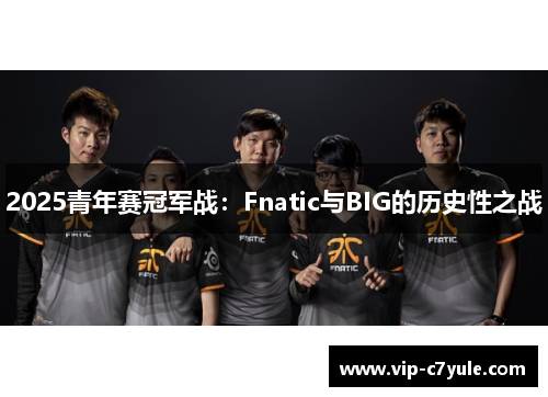 2025青年赛冠军战：Fnatic与BIG的历史性之战