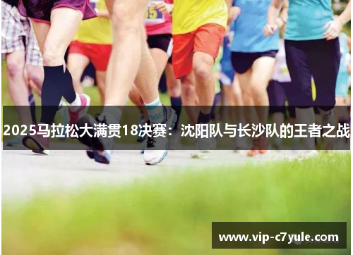 2025马拉松大满贯18决赛：沈阳队与长沙队的王者之战